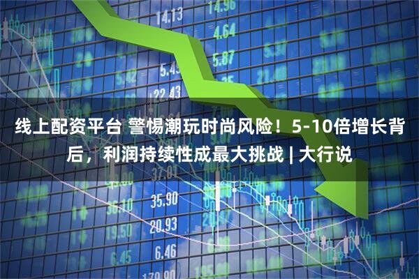 线上配资平台 警惕潮玩时尚风险！5-10倍增长背后，利润持续性成最大挑战 | 大行说