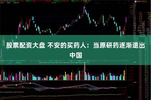 股票配资大盘 不安的买药人：当原研药逐渐退出中国