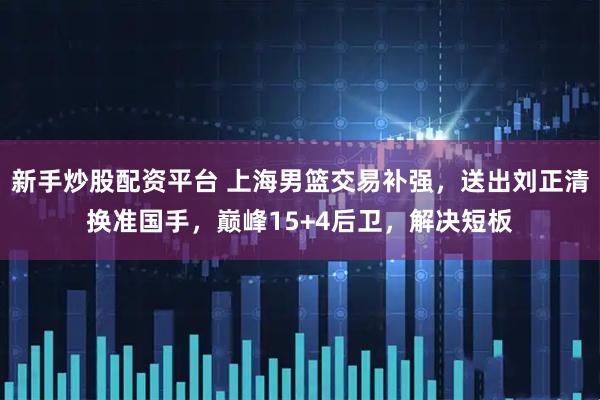 新手炒股配资平台 上海男篮交易补强，送出刘正清换准国手，巅峰15+4后卫，解决短板