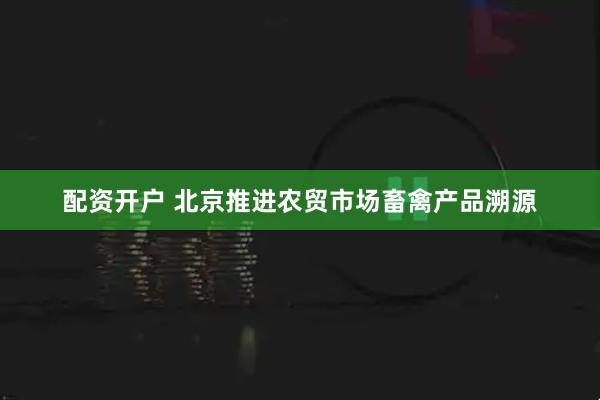 配资开户 北京推进农贸市场畜禽产品溯源