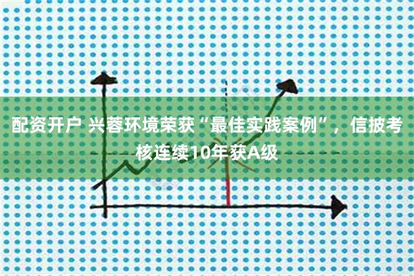 配资开户 兴蓉环境荣获“最佳实践案例”，信披考核连续10年获A级