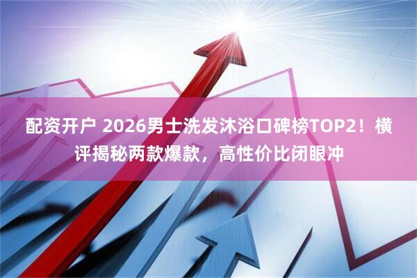 配资开户 2026男士洗发沐浴口碑榜TOP2！横评揭秘两款爆款，高性价比闭眼冲